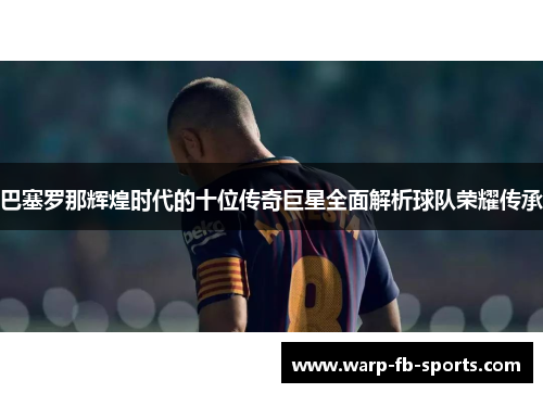 巴塞罗那辉煌时代的十位传奇巨星全面解析球队荣耀传承