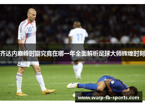 齐达内巅峰时期究竟在哪一年全面解析足球大师辉煌时刻 齐达内巅峰时期究竟在哪一年全面解析足球大师辉煌时刻