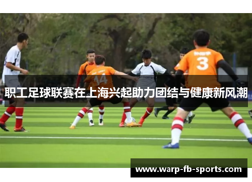职工足球联赛在上海兴起助力团结与健康新风潮